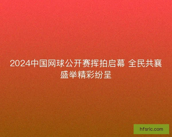 2024中国网球公开赛挥拍启幕 全民共襄盛举精彩纷呈