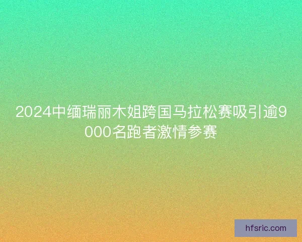 2024中缅瑞丽木姐跨国马拉松赛吸引逾9000名跑者激情参赛 2024中缅瑞丽木姐跨国马拉松赛吸引逾9000名跑者激情参赛