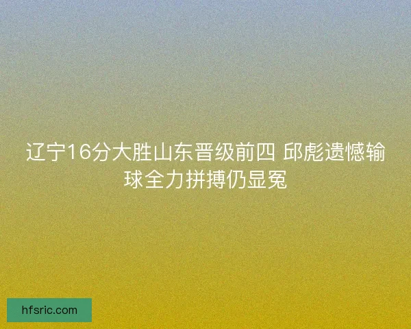 辽宁16分大胜山东晋级前四 邱彪遗憾输球全力拼搏仍显冤