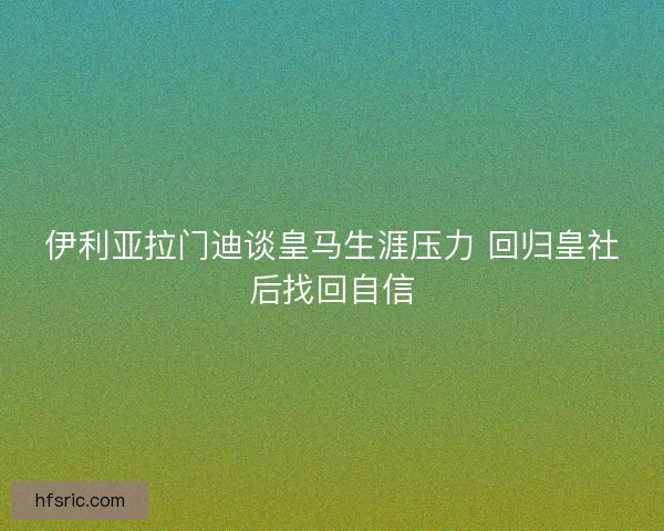 伊利亚拉门迪谈皇马生涯压力 回归皇社后找回自信