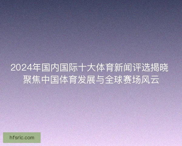 2024年国内国际十大体育新闻评选揭晓 聚焦中国体育发展与全球赛场风云
