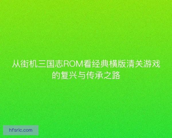 从街机三国志ROM看经典横版清关游戏的复兴与传承之路