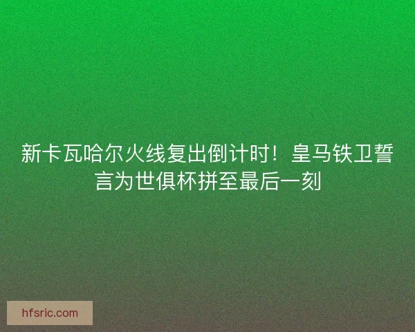 新卡瓦哈尔火线复出倒计时！皇马铁卫誓言为世俱杯拼至最后一刻
