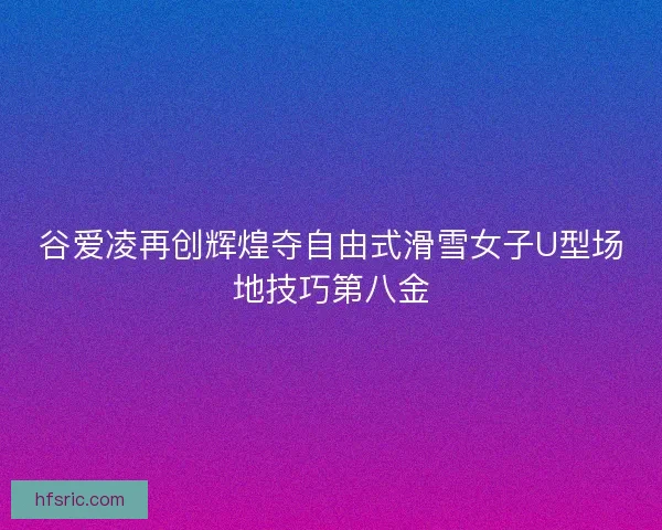 谷爱凌再创辉煌夺自由式滑雪女子U型场地技巧第八金 谷爱凌再创辉煌夺自由式滑雪女子U型场地技巧第八金