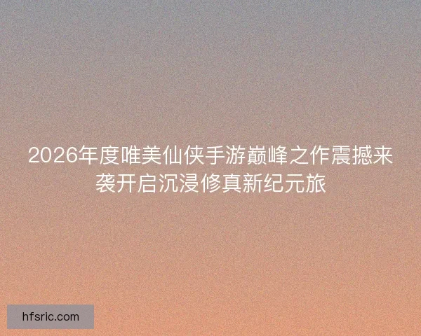 2026年度唯美仙侠手游巅峰之作震撼来袭开启沉浸修真新纪元旅 2026年度唯美仙侠手游巅峰之作震撼来袭开启沉浸修真新纪元旅
