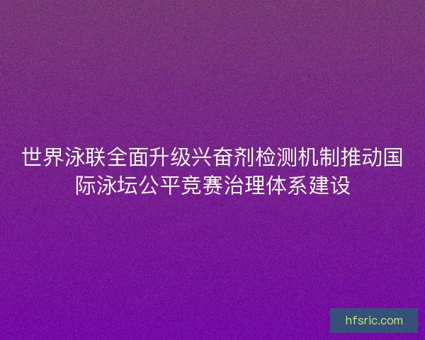 世界泳联全面升级兴奋剂检测机制推动国际泳坛公平竞赛治理体系建设