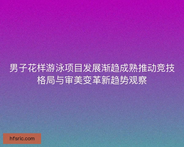 男子花样游泳项目发展渐趋成熟推动竞技格局与审美变革新趋势观察 男子花样游泳项目发展渐趋成熟推动竞技格局与审美变革新趋势观察
