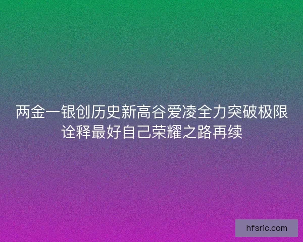 两金一银创历史新高谷爱凌全力突破极限诠释最好自己荣耀之路再续