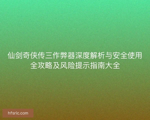 仙剑奇侠传三作弊器深度解析与安全使用全攻略及风险提示指南大全