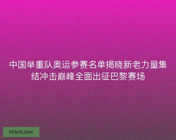 中国举重队奥运参赛名单揭晓新老力量集结冲击巅峰全面出征巴黎赛场