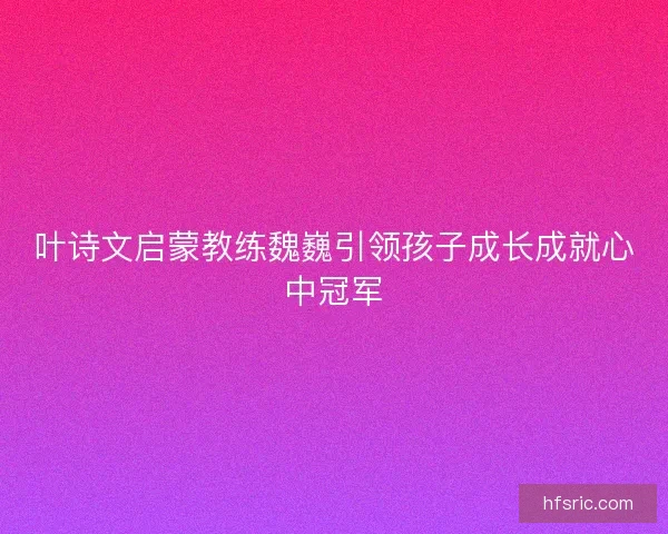 叶诗文启蒙教练魏巍引领孩子成长成就心中冠军