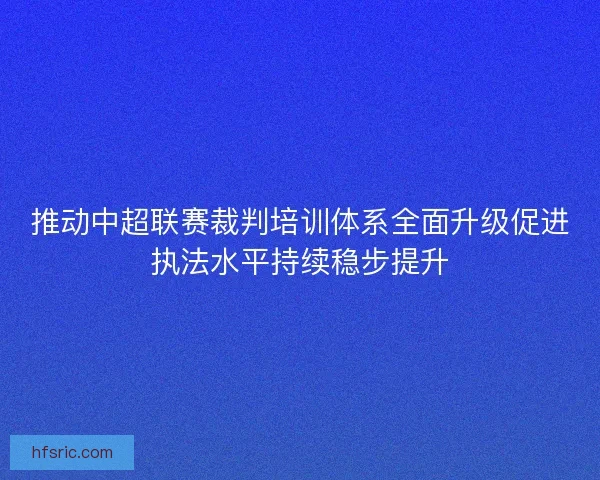 推动中超联赛裁判培训体系全面升级促进执法水平持续稳步提升