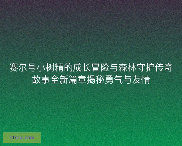 赛尔号小树精的成长冒险与森林守护传奇故事全新篇章揭秘勇气与友情